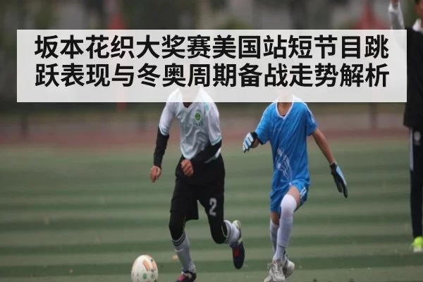 坂本花织大奖赛美国站短节目跳跃表现与冬奥周期备战走势解析 - NG28