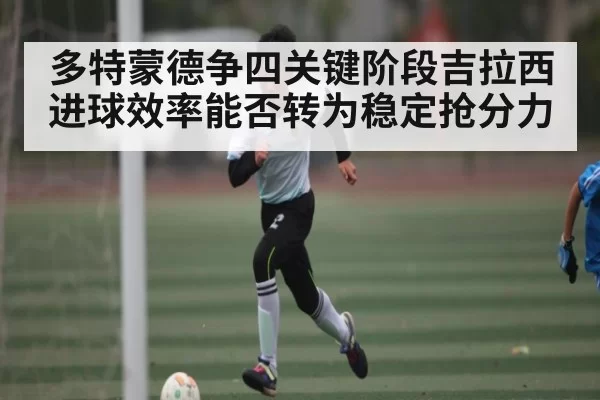 多特蒙德争四关键阶段吉拉西进球效率能否转为稳定抢分力 - NG28